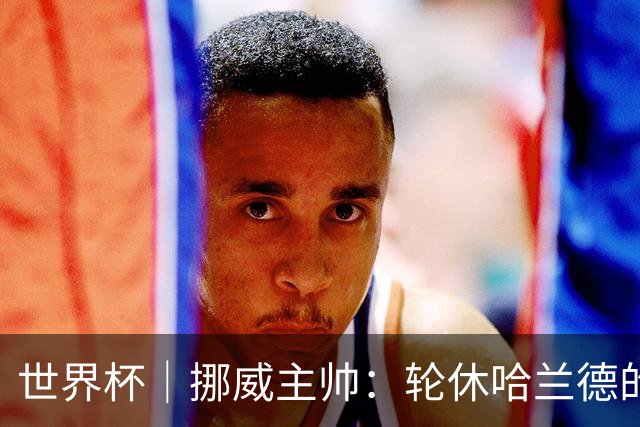 世界杯｜挪威主帅：轮休哈兰德的决定没问题